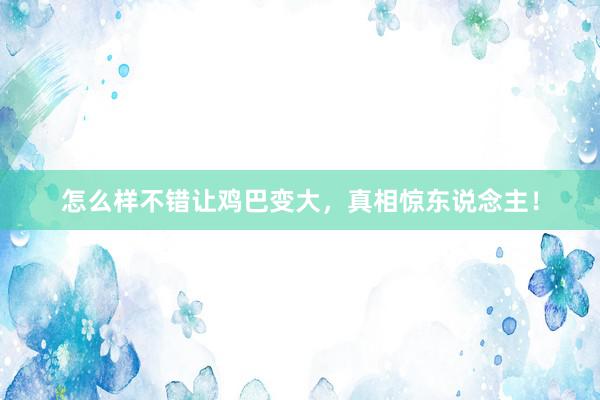 怎么样不错让鸡巴变大，真相惊东说念主！